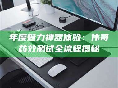 醴陵年度魅力神器体验：伟哥药效测试全流程揭秘