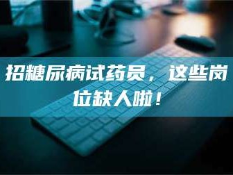 醴陵招糖尿病试药员，这些岗位缺人啦！
