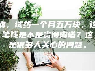 醴陵嗨，试药一个月五万块，这笔钱是不是贵得离谱？这是很多人关心的问题。