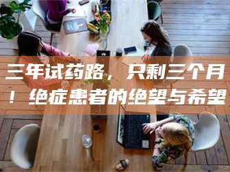 醴陵三年试药路，只剩三个月！绝症患者的绝望与希望