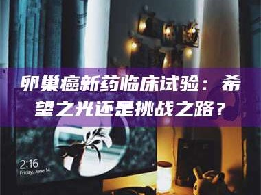 醴陵卵巢癌新药临床试验：希望之光还是挑战之路？