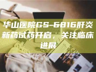 醴陵华山医院GS-6816肝炎新药试药开启，关注临床进展