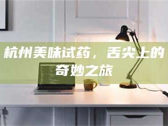 醴陵杭州美味试药，舌尖上的奇妙之旅