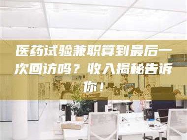 醴陵医药试验兼职算到最后一次回访吗？收入揭秘告诉你！