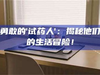 醴陵勇敢的'试药人'：揭秘他们的生活冒险！