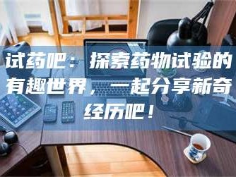 醴陵试药吧：探索药物试验的有趣世界，一起分享新奇经历吧！