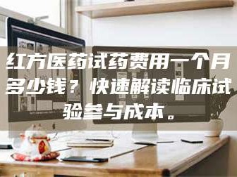 醴陵红方医药试药费用一个月多少钱？快速解读临床试验参与成本。