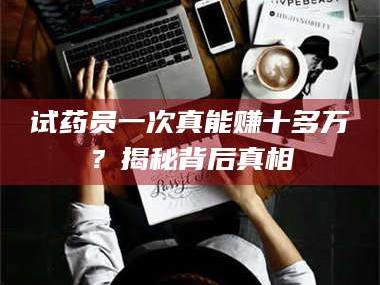 醴陵试药员一次真能赚十多万？揭秘背后真相