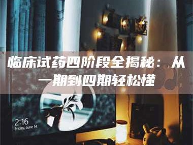 醴陵临床试药四阶段全揭秘：从一期到四期轻松懂