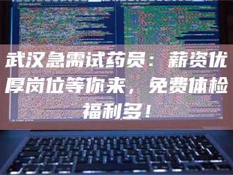 醴陵武汉急需试药员：薪资优厚岗位等你来，免费体检福利多！
