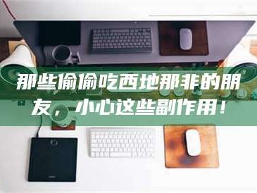 醴陵那些偷偷吃西地那非的朋友，小心这些副作用！