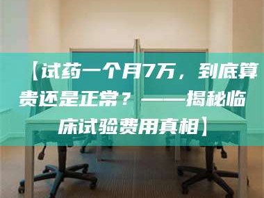 醴陵【试药一个月7万，到底算贵还是正常？——揭秘临床试验费用真相】
