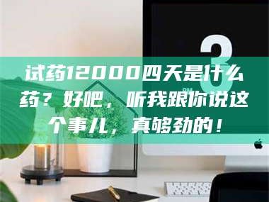 醴陵试药12000四天是什么药？好吧，听我跟你说这个事儿，真够劲的！