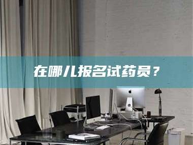 醴陵在哪儿报名试药员？