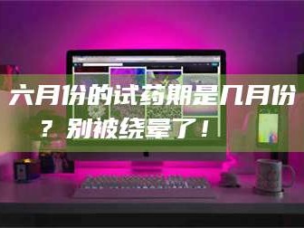 醴陵六月份的试药期是几月份？别被绕晕了！😌