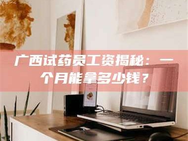 醴陵广西试药员工资揭秘：一个月能拿多少钱？