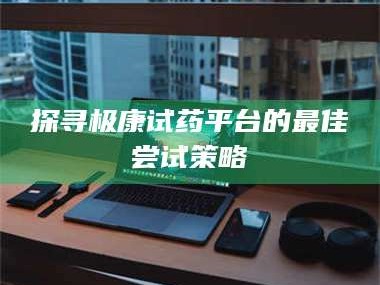 醴陵探寻极康试药平台的最佳尝试策略