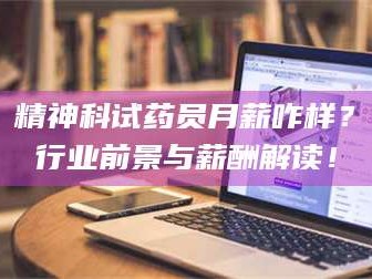 醴陵精神科试药员月薪咋样？行业前景与薪酬解读！
