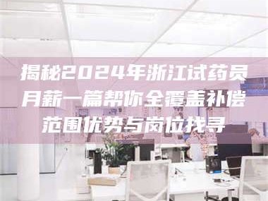 醴陵揭秘2024年浙江试药员月薪一篇帮你全覆盖补偿范围优势与岗位找寻