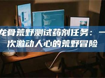 醴陵龙骨荒野测试药剂任务：一次激动人心的荒野冒险