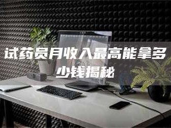 醴陵试药员月收入最高能拿多少钱揭秘