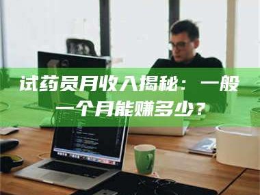 醴陵试药员月收入揭秘：一般一个月能赚多少？
