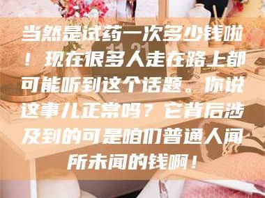 醴陵当然是试药一次多少钱啦！现在很多人走在路上都可能听到这个话题。你说这事儿正常吗？它背后涉及到的可是咱们普通人闻所未闻的钱啊！