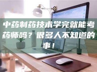 醴陵中药制药技术学完就能考药师吗？很多人不知道的事！