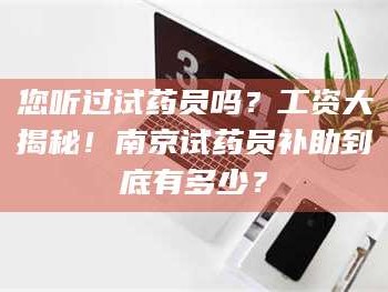 醴陵您听过试药员吗？工资大揭秘！南京试药员补助到底有多少？