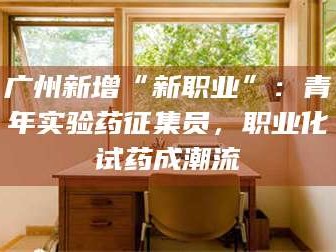 醴陵广州新增“新职业”：青年实验药征集员，职业化试药成潮流