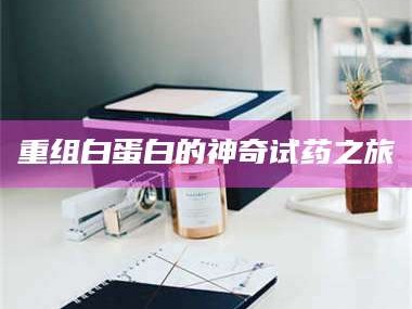 醴陵重组白蛋白的神奇试药之旅