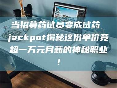 醴陵当招募药试员变成试药 jackpot揭秘这份单价竟超一万元月薪的神秘职业!