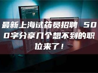 醴陵最新上海试药员招聘 500字分享几个想不到的职位来了！