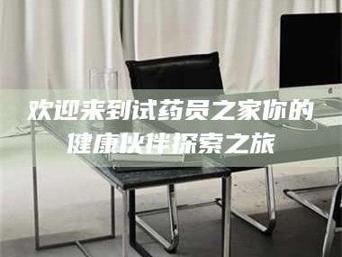 醴陵欢迎来到试药员之家你的健康伙伴探索之旅