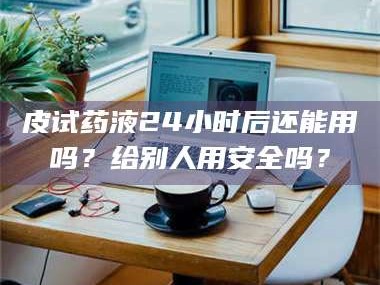 醴陵皮试药液24小时后还能用吗？给别人用安全吗？