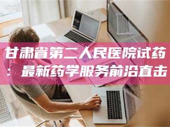 醴陵甘肃省第二人民医院试药：最新药学服务前沿直击