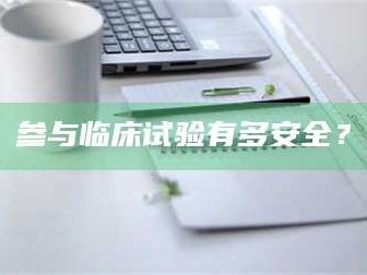 醴陵参与临床试验有多安全？