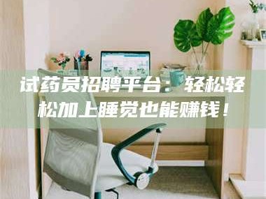醴陵试药员招聘平台：轻松轻松加上睡觉也能赚钱！