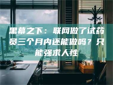 醴陵黑幕之下：联网做了试药员三个月内还能做吗？只能强求人性