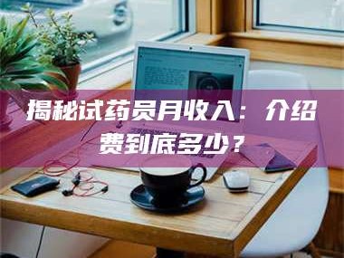 醴陵揭秘试药员月收入：介绍费到底多少？