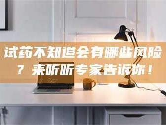 醴陵试药不知道会有哪些风险？来听听专家告诉你！