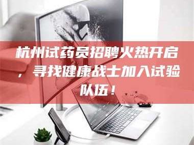 醴陵杭州试药员招聘火热开启，寻找健康战士加入试验队伍！