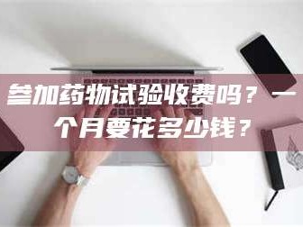 醴陵参加药物试验收费吗？一个月要花多少钱？