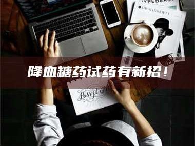 醴陵降血糖药试药有新招！