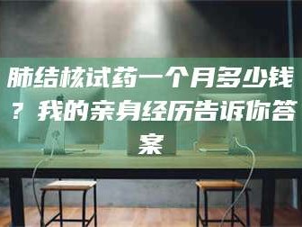 醴陵肺结核试药一个月多少钱？我的亲身经历告诉你答案