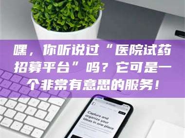 醴陵嘿，你听说过“医院试药招募平台”吗？它可是一个非常有意思的服务！