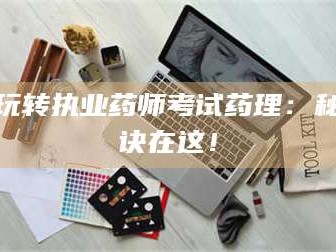 醴陵玩转执业药师考试药理：秘诀在这！