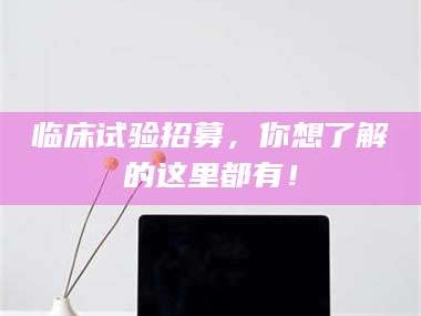 醴陵临床试验招募，你想了解的这里都有！