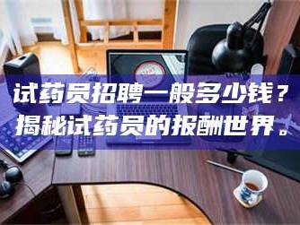 醴陵试药员招聘一般多少钱？揭秘试药员的报酬世界。