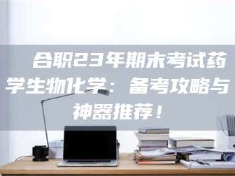 醴陵❚ 合职23年期末考试药学生物化学：备考攻略与神器推荐！